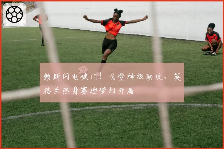 赖斯闪电破门!戈登神级助攻,英格兰热身赛迎梦幻开局