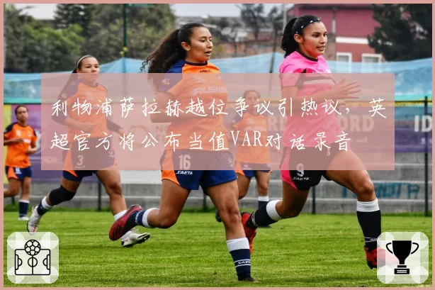 利物浦萨拉赫越位争议引热议,英超官方将公布当值VAR对话录音
