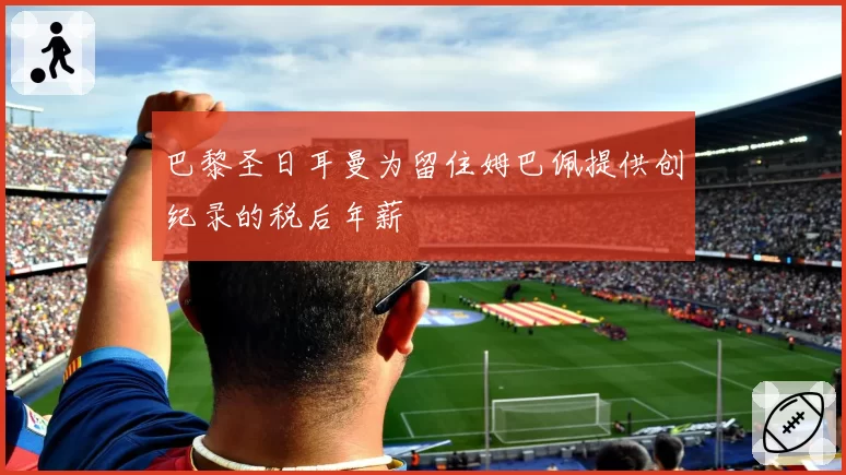 巴黎圣日耳曼为留住姆巴佩提供创纪录的税后年薪