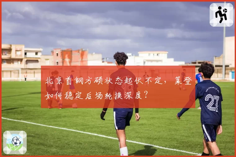北京首钢方硕状态起伏不定,莱登如何稳定后场轮换深度?