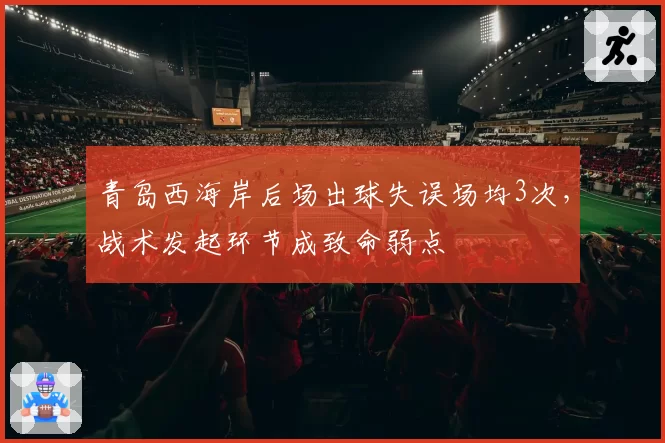 青岛西海岸后场出球失误场均3次,战术发起环节成致命弱点