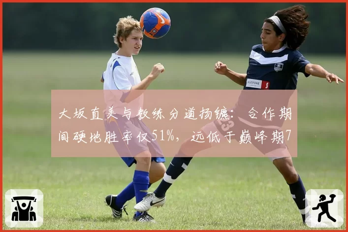 大坂直美与教练分道扬镳：合作期间硬地胜率仅51%，远低于巅峰期73%