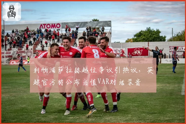 利物浦萨拉赫越位争议引热议,英超官方将公布当值VAR对话录音