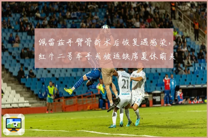 佩雷兹手臂骨折术后恢复遇感染，红牛二号车手或被迫缺席夏休前关键战