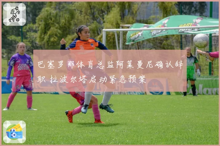 巴塞罗那体育总监阿莱曼尼确认辞职 拉波尔塔启动紧急预案