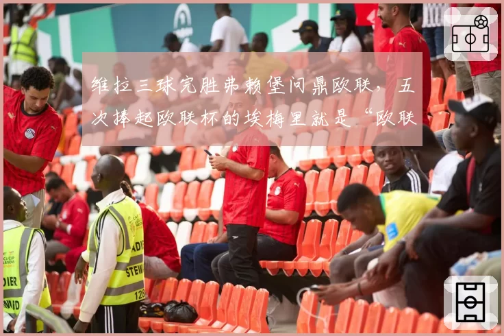 维拉三球完胜弗赖堡问鼎欧联,五次捧起欧联杯的埃梅里就是“欧联之王”