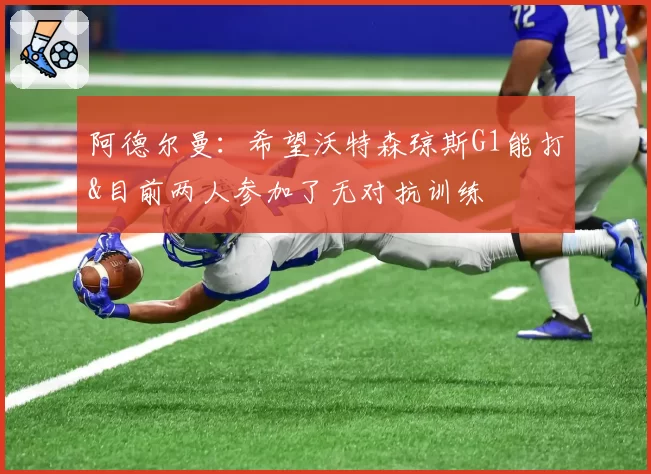 阿德尔曼：希望沃特森琼斯G1能打&目前两人参加了无对抗训练