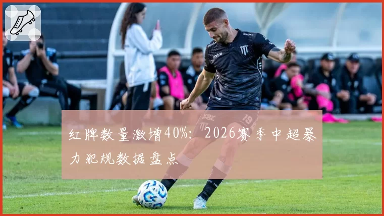 红牌数量激增40%：2026赛季中超暴力犯规数据盘点