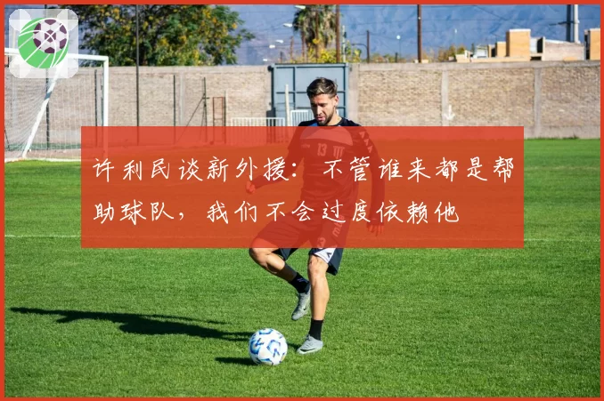 许利民谈新外援：不管谁来都是帮助球队，我们不会过度依赖他