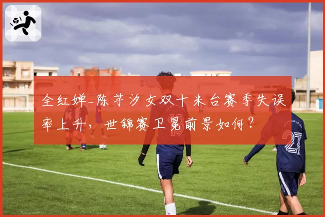 全红婵_陈芋汐女双十米台赛季失误率上升，世锦赛卫冕前景如何？
