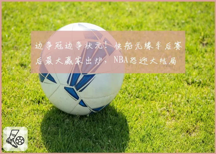 边争冠边争状元！快船无缘季后赛后最大赢家出炉，NBA恐迎大结局