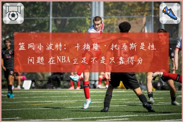 篮网小波特:卡梅隆·托马斯是性格问题 在NBA立足不是只靠得分