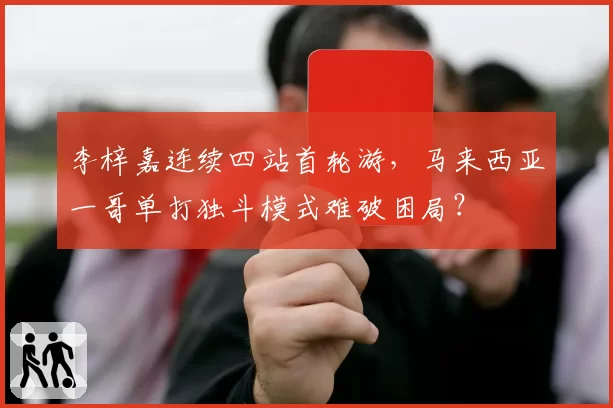 李梓嘉连续四站首轮游，马来西亚一哥单打独斗模式难破困局？