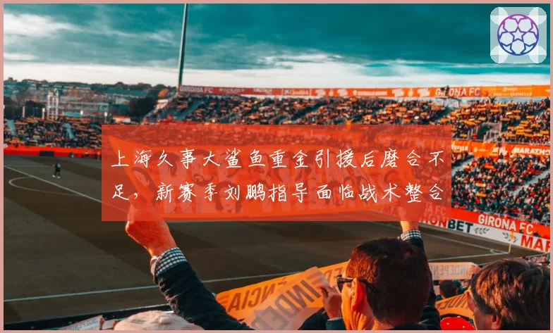 上海久事大鲨鱼重金引援后磨合不足，新赛季刘鹏指导面临战术整合大考