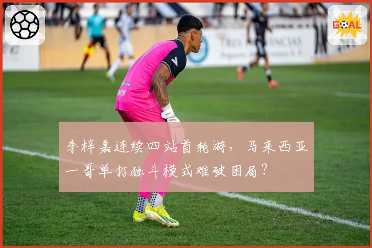 李梓嘉连续四站首轮游，马来西亚一哥单打独斗模式难破困局？