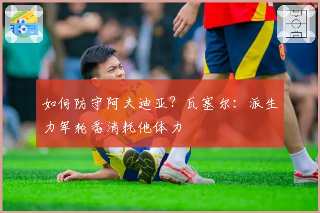 如何防守阿夫迪亚？瓦塞尔：派生力军轮番消耗他体力