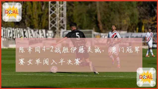 陈幸同4-2战胜伊藤美诚,澳门冠军赛女单闯入半决赛