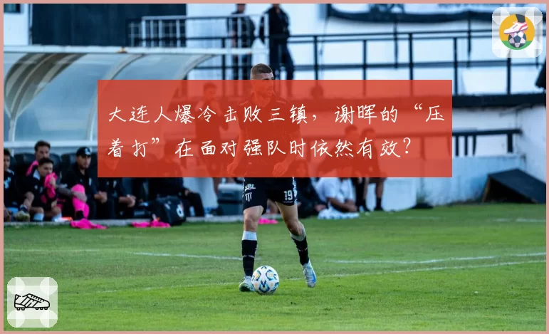 大连人爆冷击败三镇,谢晖的“压着打”在面对强队时依然有效?