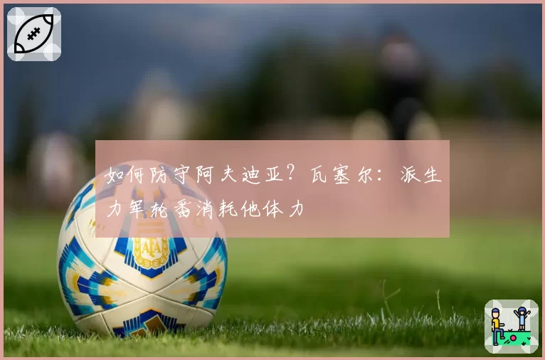如何防守阿夫迪亚？瓦塞尔：派生力军轮番消耗他体力