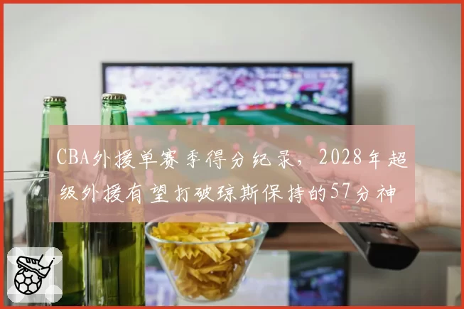 CBA外援单赛季得分纪录，2028年超级外援有望打破琼斯保持的57分神迹