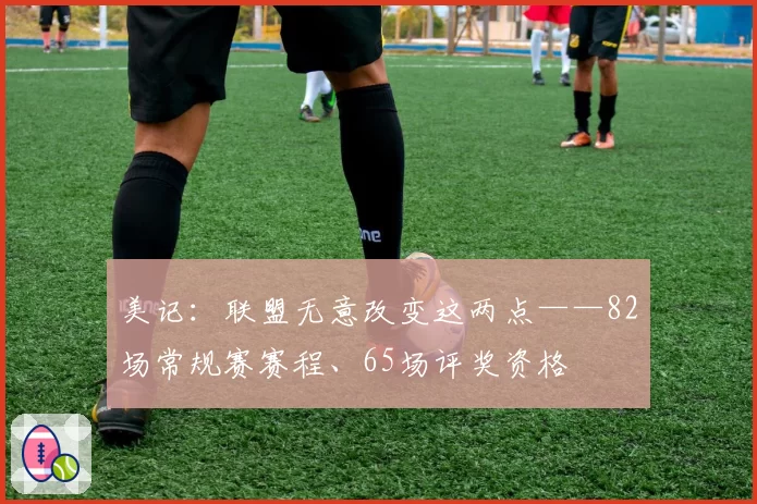 美记：联盟无意改变这两点——82场常规赛赛程、65场评奖资格