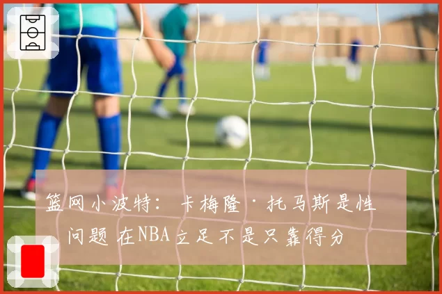 篮网小波特：卡梅隆·托马斯是性格问题 在NBA立足不是只靠得分