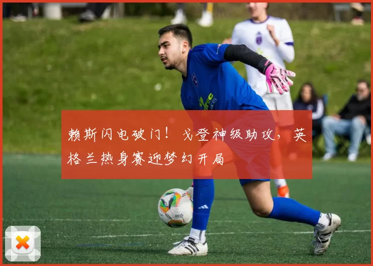 赖斯闪电破门!戈登神级助攻,英格兰热身赛迎梦幻开局