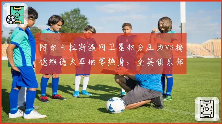 阿尔卡拉斯温网卫冕积分压力vs梅德维德夫草地零热身,全英俱乐部前景迥异
