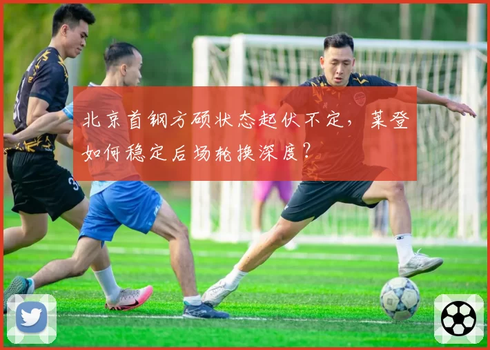 北京首钢方硕状态起伏不定,莱登如何稳定后场轮换深度?