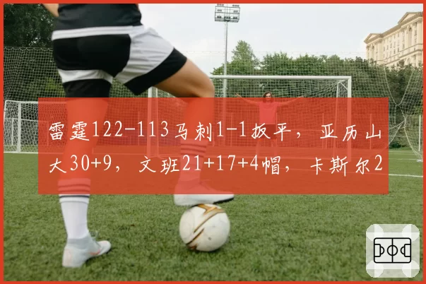 雷霆122-113马刺1-1扳平,亚历山大30+9,文班21+17+4帽,卡斯尔25分9失误