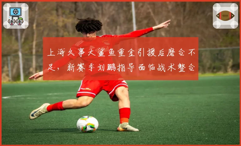 上海久事大鲨鱼重金引援后磨合不足，新赛季刘鹏指导面临战术整合大考