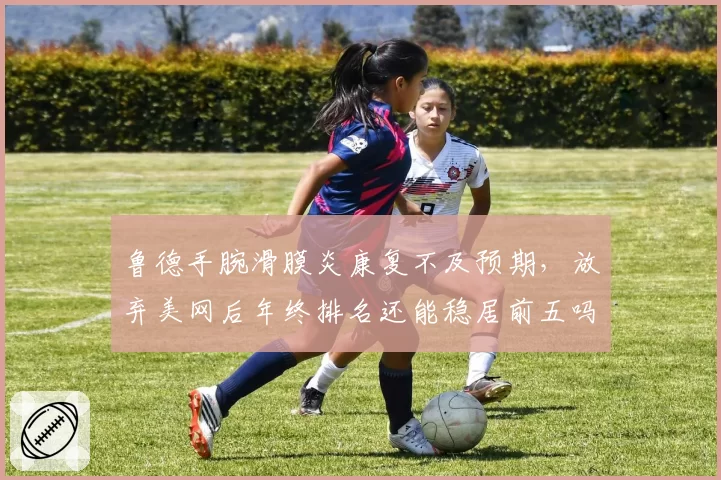 鲁德手腕滑膜炎康复不及预期，放弃美网后年终排名还能稳居前五吗？