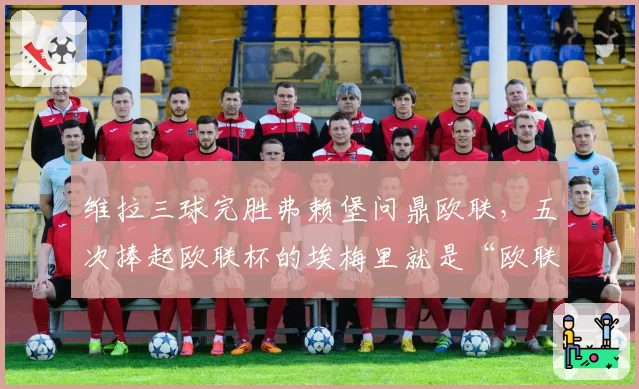 维拉三球完胜弗赖堡问鼎欧联，五次捧起欧联杯的埃梅里就是“欧联之王”