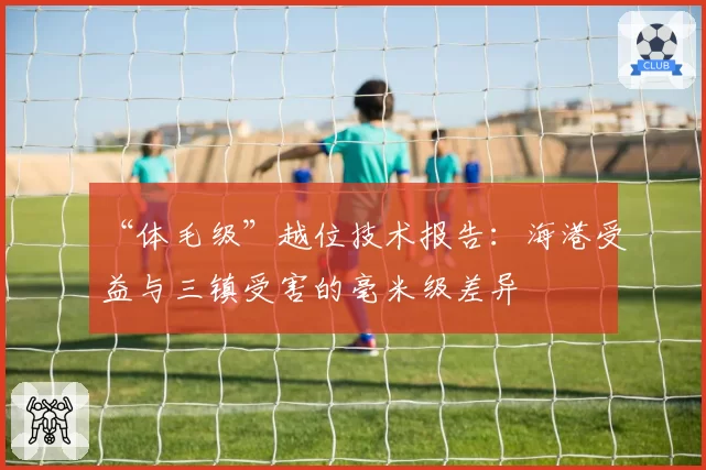 “体毛级”越位技术报告：海港受益与三镇受害的毫米级差异