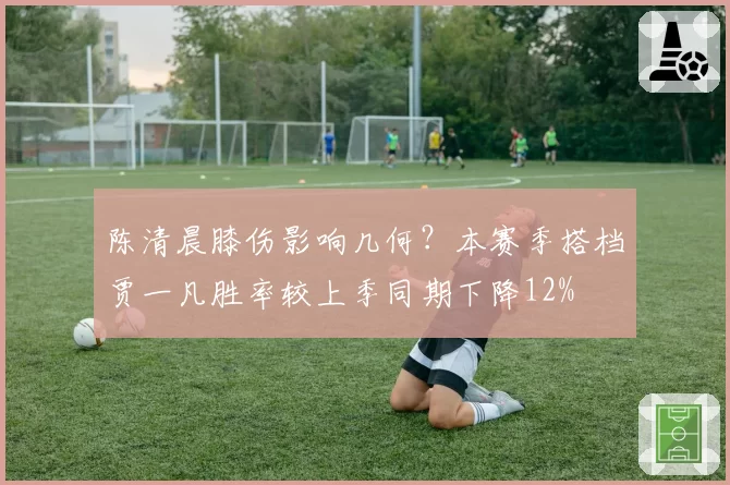 陈清晨膝伤影响几何？本赛季搭档贾一凡胜率较上季同期下降12%
