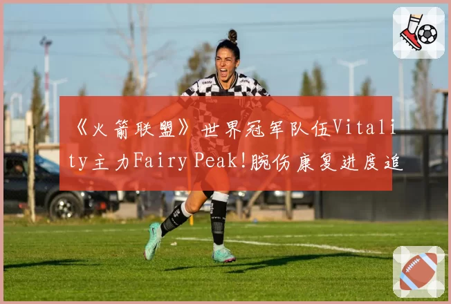 《火箭联盟》世界冠军队伍Vitality主力Fairy Peak!腕伤康复进度追踪