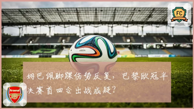 姆巴佩脚踝伤势反复，巴黎欧冠半决赛首回合出战成疑？