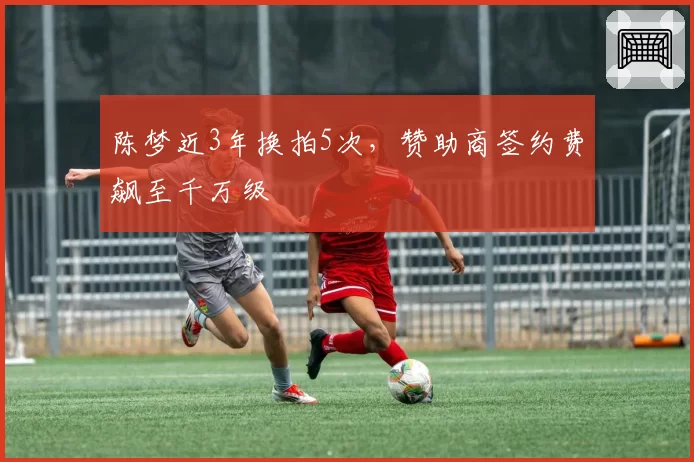 陈梦近3年换拍5次，赞助商签约费飙至千万级