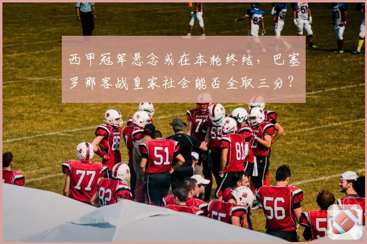 西甲冠军悬念或在本轮终结，巴塞罗那客战皇家社会能否全取三分？