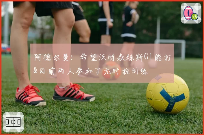阿德尔曼：希望沃特森琼斯G1能打&目前两人参加了无对抗训练