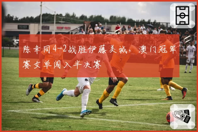 陈幸同4-2战胜伊藤美诚,澳门冠军赛女单闯入半决赛
