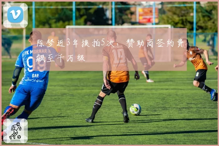 陈梦近3年换拍5次，赞助商签约费飙至千万级
