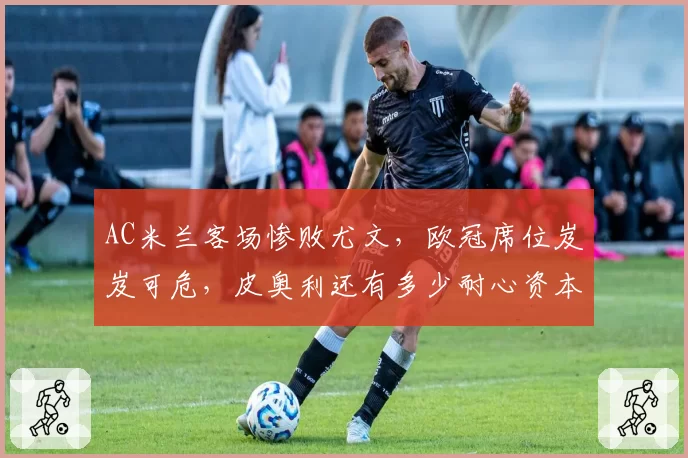 AC米兰客场惨败尤文，欧冠席位岌岌可危，皮奥利还有多少耐心资本？