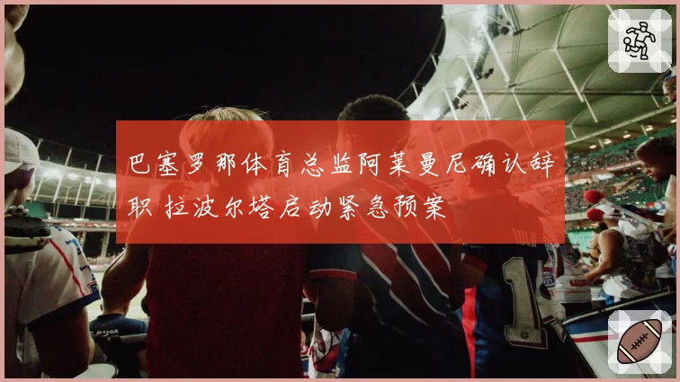 巴塞罗那体育总监阿莱曼尼确认辞职 拉波尔塔启动紧急预案