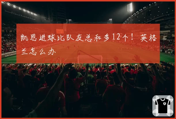 凯恩进球比队友总和多12个!英格兰怎么办