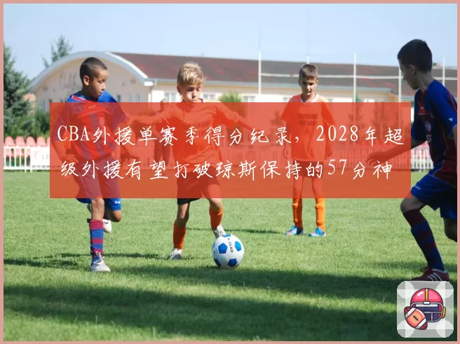 CBA外援单赛季得分纪录，2028年超级外援有望打破琼斯保持的57分神迹